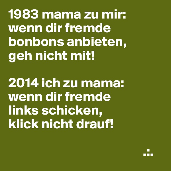 1983 mama zu mir:
wenn dir fremde bonbons anbieten,
geh nicht mit!

2014 ich zu mama:
wenn dir fremde
links schicken,
klick nicht drauf!

                                                 .:.
