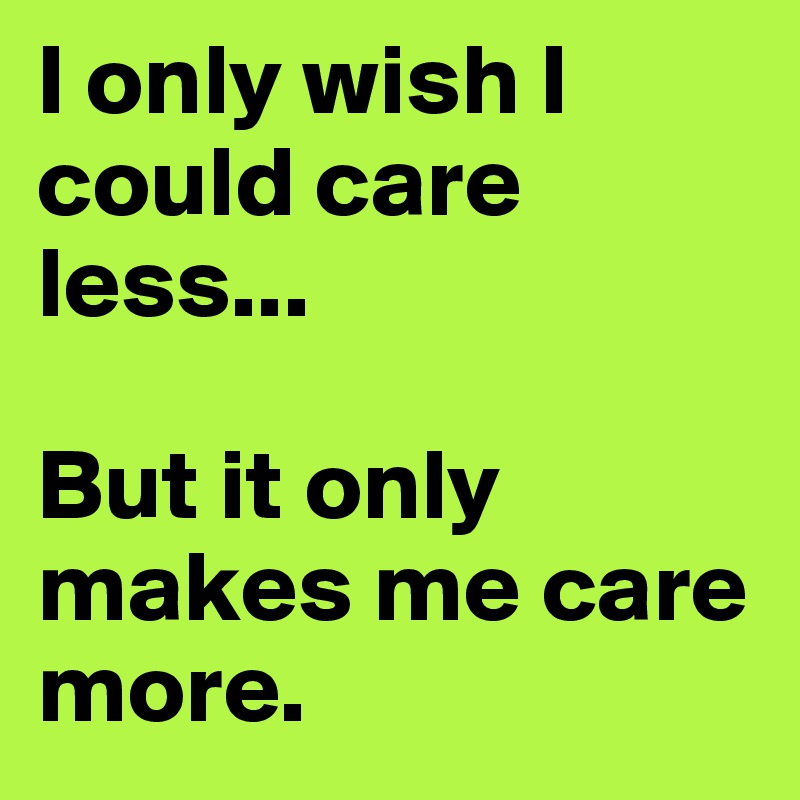 I only wish I could care less...

But it only makes me care more.