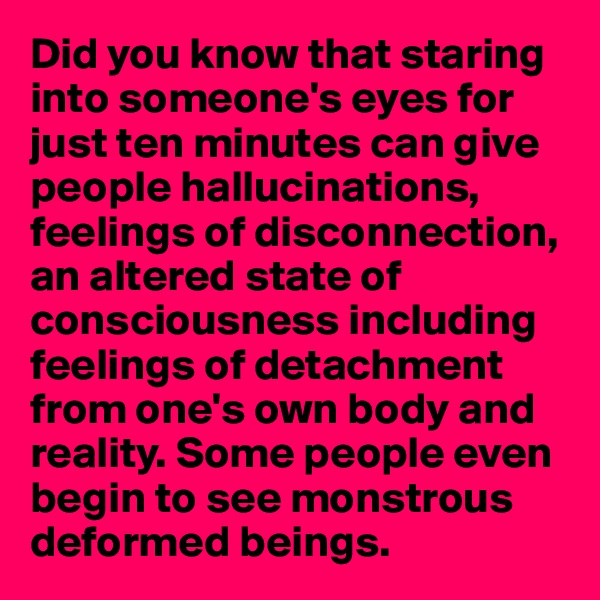 Did you know that staring into someone's eyes for just ten minutes can give people hallucinations, feelings of disconnection, an altered state of consciousness including feelings of detachment from one's own body and reality. Some people even begin to see monstrous deformed beings. 