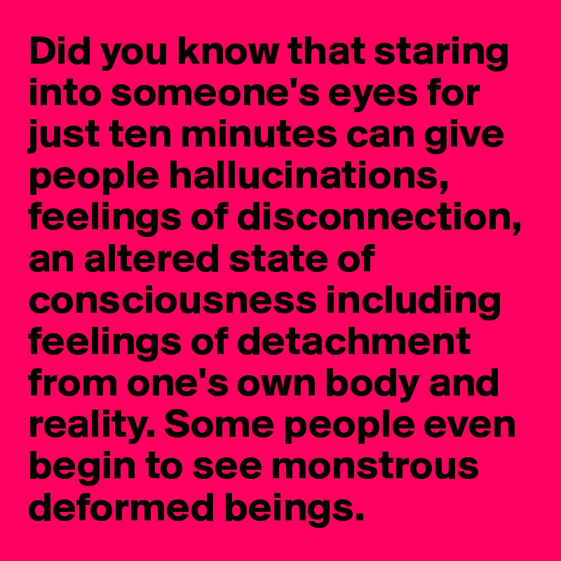 Did you know that staring into someone's eyes for just ten minutes can give people hallucinations, feelings of disconnection, an altered state of consciousness including feelings of detachment from one's own body and reality. Some people even begin to see monstrous deformed beings. 