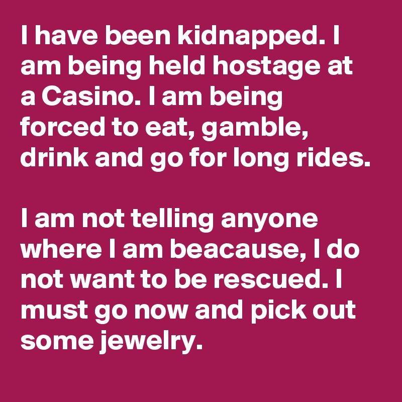 I have been kidnapped. I am being held hostage at a Casino. I am being forced to eat, gamble, drink and go for long rides.

I am not telling anyone where I am beacause, I do not want to be rescued. I must go now and pick out some jewelry.