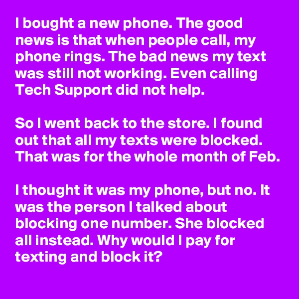 I bought a new phone. The good news is that when people call, my phone rings. The bad news my text was still not working. Even calling Tech Support did not help.

So I went back to the store. I found out that all my texts were blocked. That was for the whole month of Feb.

I thought it was my phone, but no. It was the person I talked about blocking one number. She blocked all instead. Why would I pay for texting and block it?