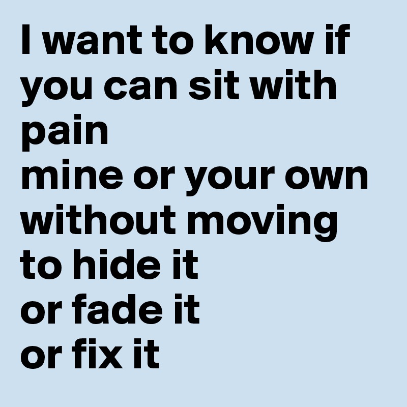 I want to know if you can sit with pain
mine or your own
without moving to hide it
or fade it
or fix it