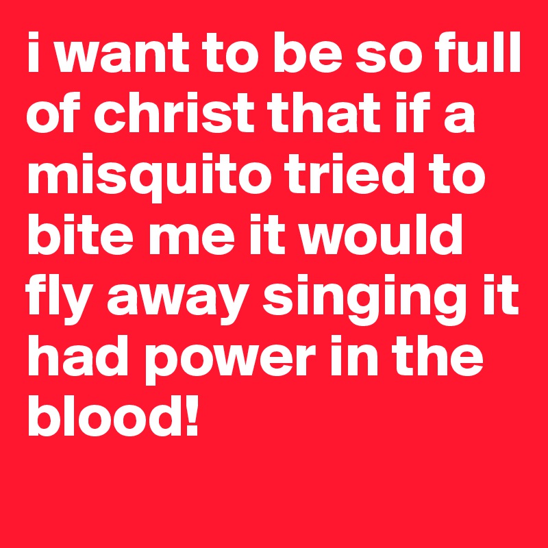 i want to be so full of christ that if a misquito tried to bite me it would fly away singing it had power in the blood!