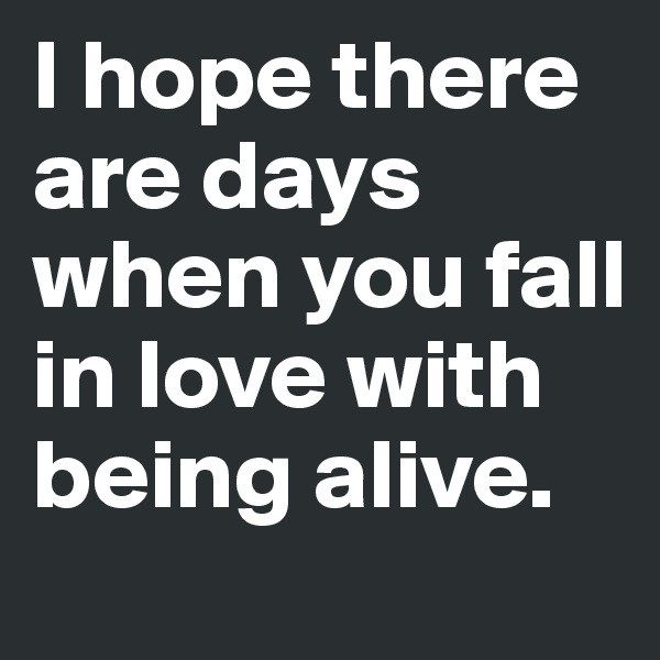 I hope there are days when you fall in love with being alive.