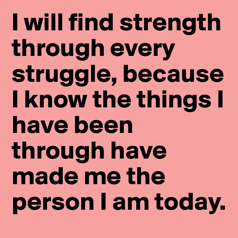 I will find strength through every struggle, because I know the things I have been through have made me the person I am today.