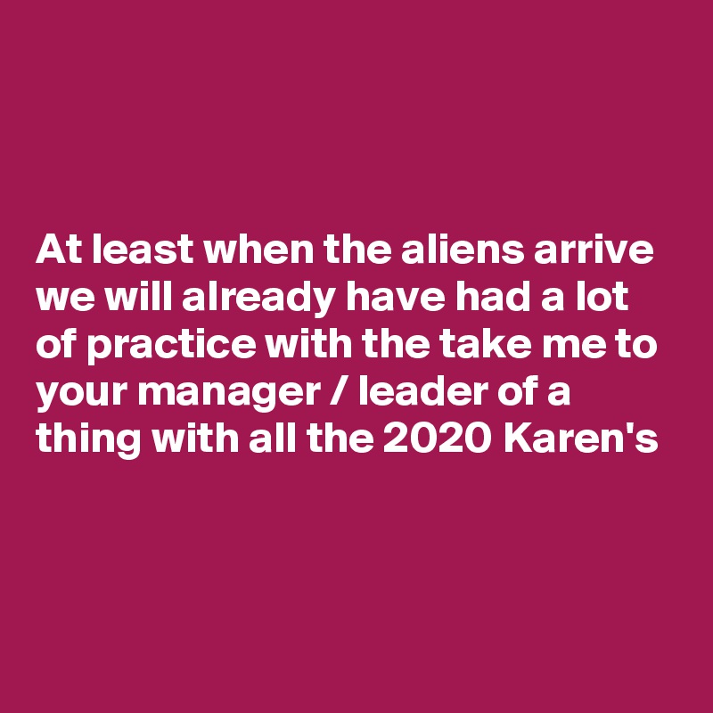



At least when the aliens arrive we will already have had a lot of practice with the take me to your manager / leader of a thing with all the 2020 Karen's


 

