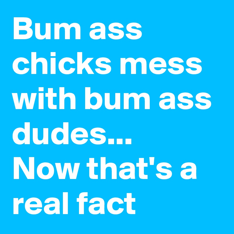 Bum ass chicks mess with bum ass dudes...
Now that's a real fact