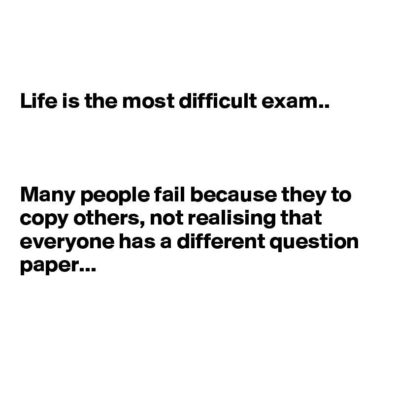 


Life is the most difficult exam..



Many people fail because they to copy others, not realising that everyone has a different question paper...



