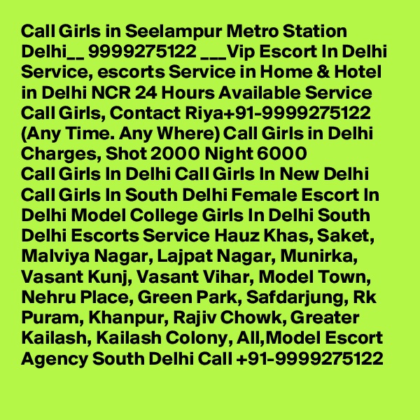Call Girls in Seelampur Metro Station Delhi__ 9999275122 ___Vip Escort In Delhi
Service, escorts Service in Home & Hotel in Delhi NCR 24 Hours Available Service Call Girls, Contact Riya+91-9999275122 (Any Time. Any Where) Call Girls in Delhi Charges, Shot 2000 Night 6000
Call Girls In Delhi Call Girls In New Delhi Call Girls In South Delhi Female Escort In Delhi Model College Girls In Delhi South Delhi Escorts Service Hauz Khas, Saket, Malviya Nagar, Lajpat Nagar, Munirka, Vasant Kunj, Vasant Vihar, Model Town, Nehru Place, Green Park, Safdarjung, Rk Puram, Khanpur, Rajiv Chowk, Greater Kailash, Kailash Colony, All,Model Escort Agency South Delhi Call +91-9999275122
