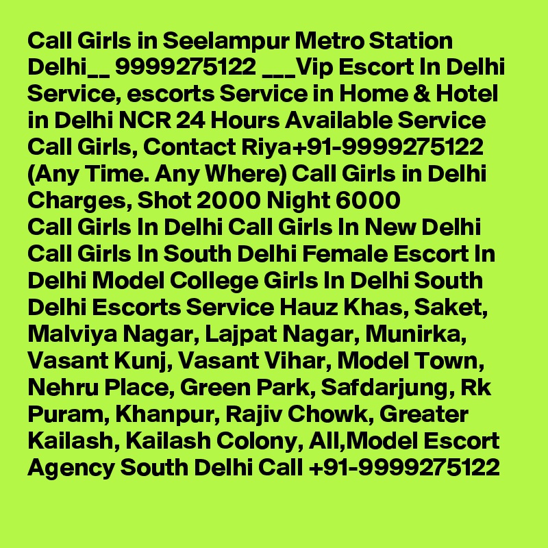 Call Girls in Seelampur Metro Station Delhi__ 9999275122 ___Vip Escort In Delhi
Service, escorts Service in Home & Hotel in Delhi NCR 24 Hours Available Service Call Girls, Contact Riya+91-9999275122 (Any Time. Any Where) Call Girls in Delhi Charges, Shot 2000 Night 6000
Call Girls In Delhi Call Girls In New Delhi Call Girls In South Delhi Female Escort In Delhi Model College Girls In Delhi South Delhi Escorts Service Hauz Khas, Saket, Malviya Nagar, Lajpat Nagar, Munirka, Vasant Kunj, Vasant Vihar, Model Town, Nehru Place, Green Park, Safdarjung, Rk Puram, Khanpur, Rajiv Chowk, Greater Kailash, Kailash Colony, All,Model Escort Agency South Delhi Call +91-9999275122
