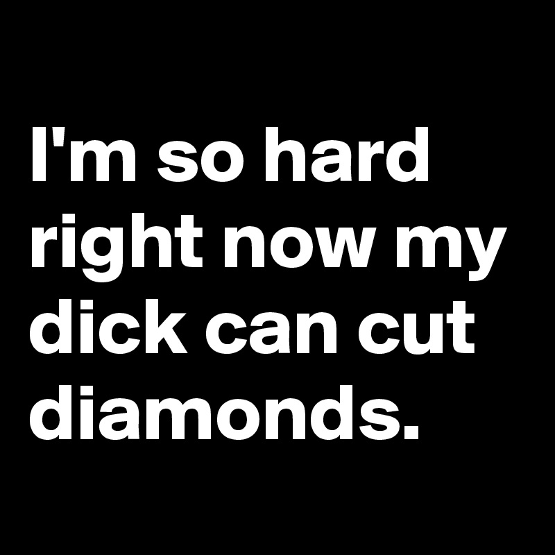 
I'm so hard right now my dick can cut diamonds.