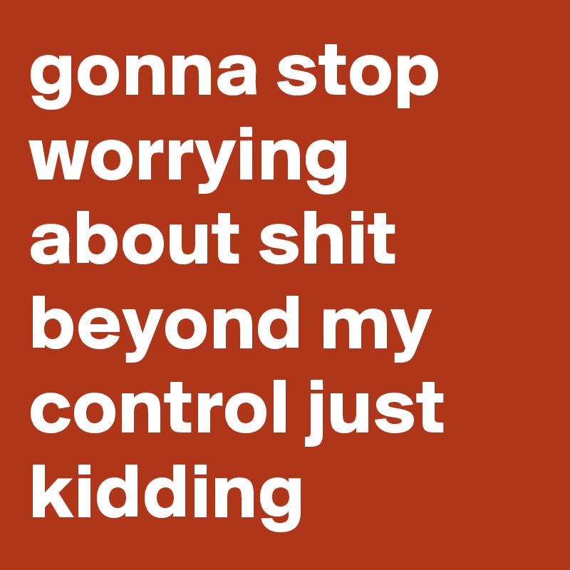 gonna stop worrying about shit beyond my control just kidding