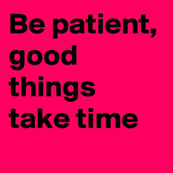 Be patient, good things take time