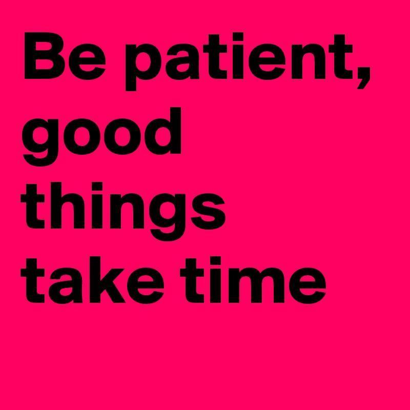 Be patient, good things take time