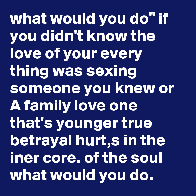 what would you do" if you didn't know the love of your every thing was sexing someone you knew or A family love one that's younger true betrayal hurt,s in the iner core. of the soul what would you do.