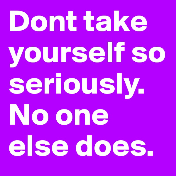 Dont take yourself so seriously. No one else does.