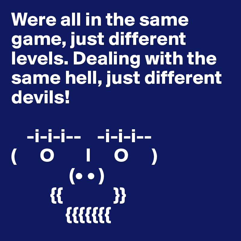 Were all in the same game, just different levels. Dealing with the same hell, just different devils!

    -i-i-i--    -i-i-i--
(      O        I      O      )
               (• • )
          {{             }}
              {{{{{{{