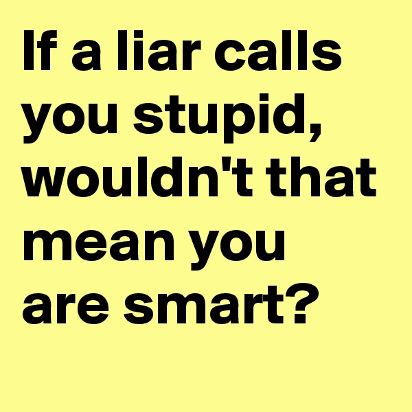 If a liar calls you stupid, wouldn't that mean you are smart?