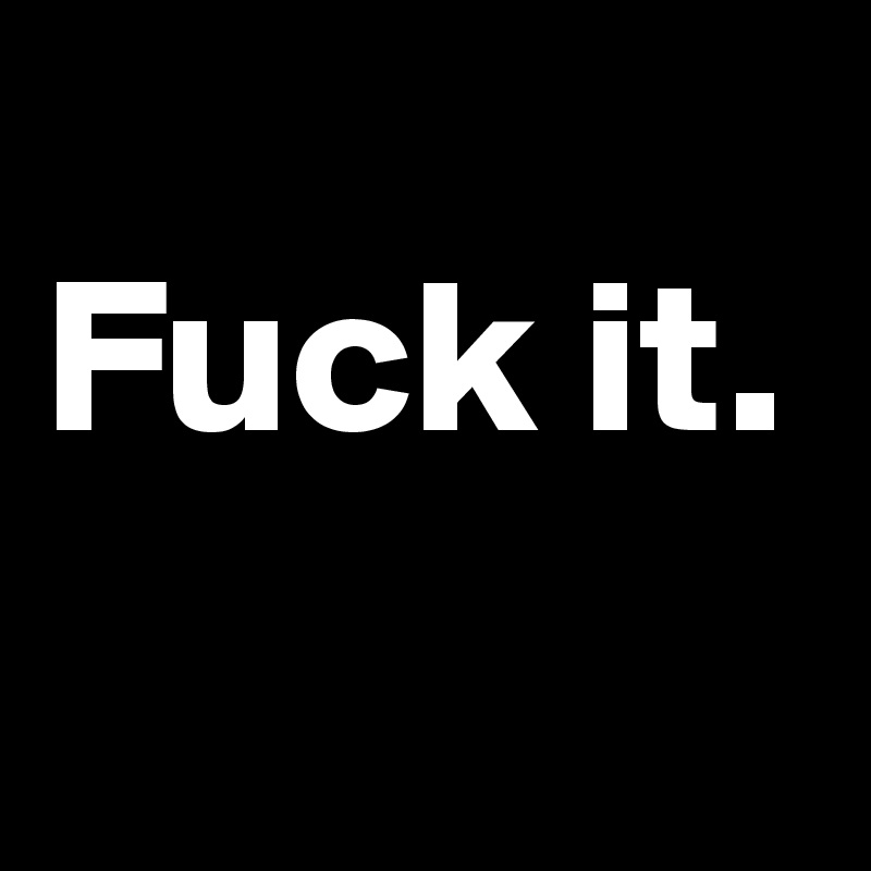 
Fuck it.     