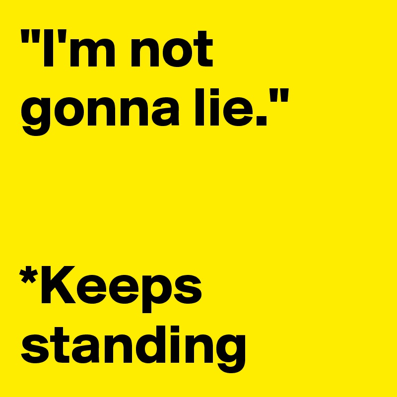 "I'm not gonna lie."


*Keeps standing
