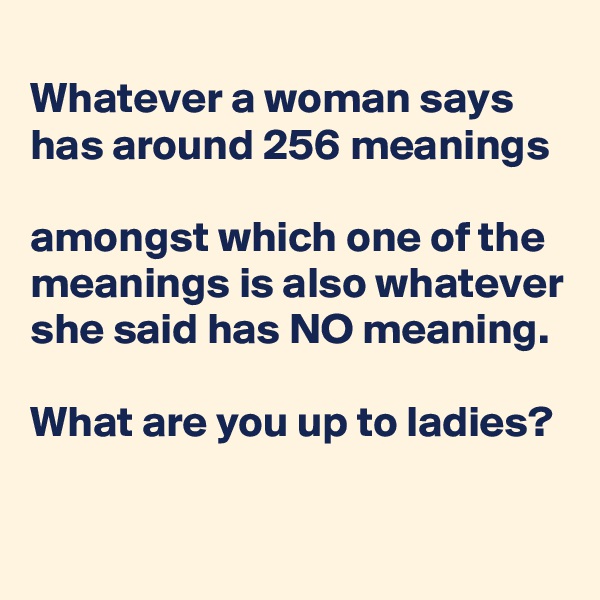 
Whatever a woman says has around 256 meanings

amongst which one of the meanings is also whatever she said has NO meaning.

What are you up to ladies?
