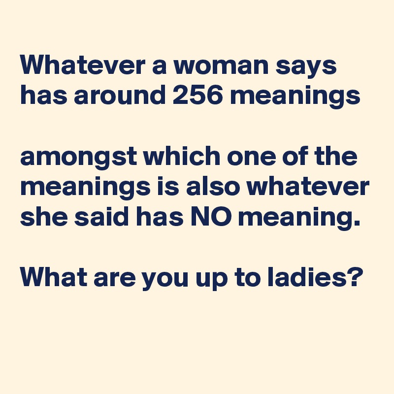 
Whatever a woman says has around 256 meanings

amongst which one of the meanings is also whatever she said has NO meaning.

What are you up to ladies?
