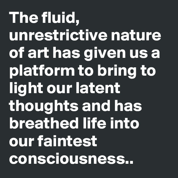 The fluid, unrestrictive nature of art has given us a platform to bring to light our latent thoughts and has breathed life into our faintest consciousness..