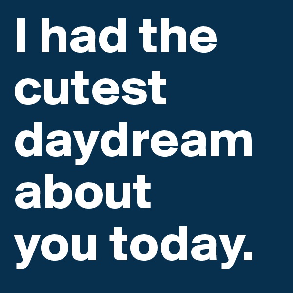 I had the cutest daydream about 
you today.