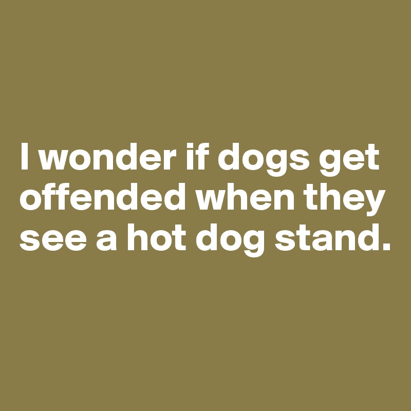 


I wonder if dogs get offended when they see a hot dog stand. 


