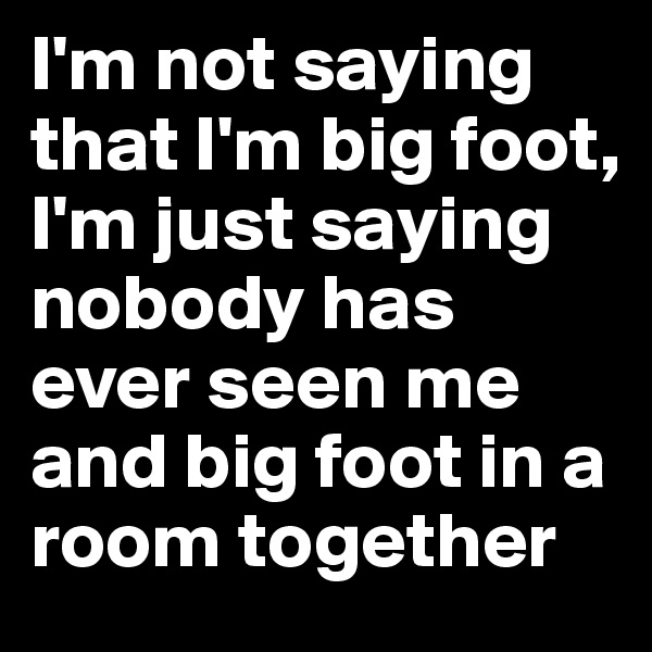 I'm not saying that I'm big foot, I'm just saying nobody has ever seen me and big foot in a room together