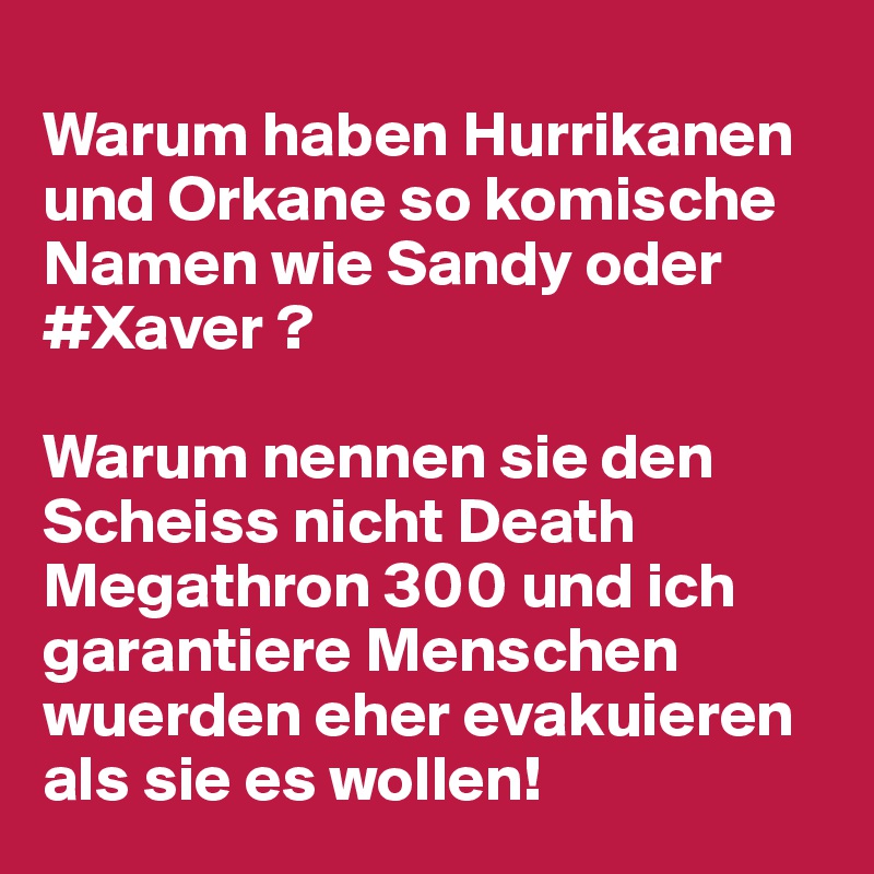 
Warum haben Hurrikanen und Orkane so komische Namen wie Sandy oder #Xaver ? 

Warum nennen sie den Scheiss nicht Death Megathron 300 und ich garantiere Menschen wuerden eher evakuieren als sie es wollen! 