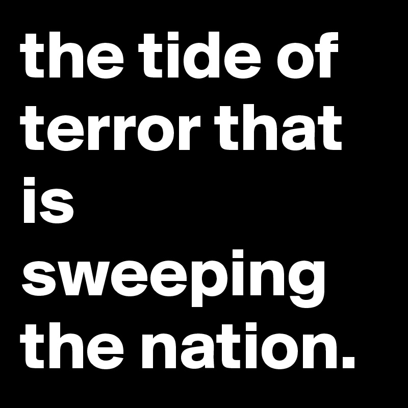 the tide of terror that is sweeping the nation.