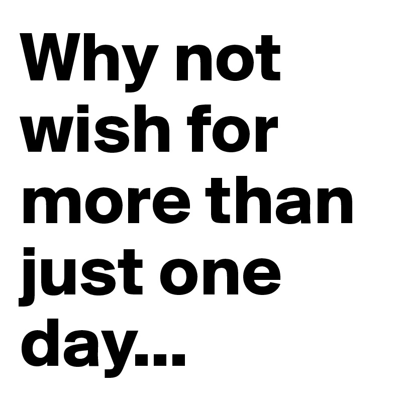 Why not wish for more than just one day...