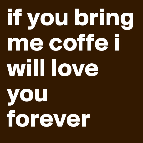 if you bring me coffe i will love you forever