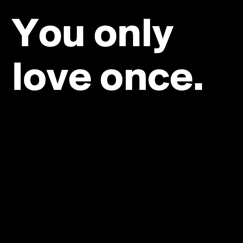 You only love once.


