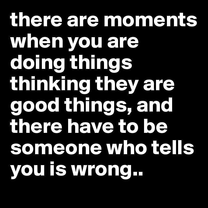 there are moments when you are doing things thinking they are good things, and there have to be someone who tells you is wrong..