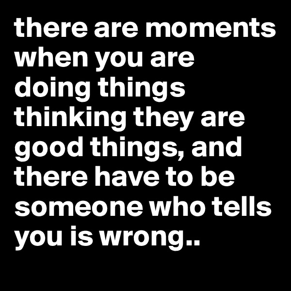 there are moments when you are doing things thinking they are good things, and there have to be someone who tells you is wrong..