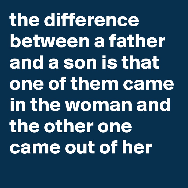 the difference between a father and a son is that one of them came in the woman and the other one came out of her
