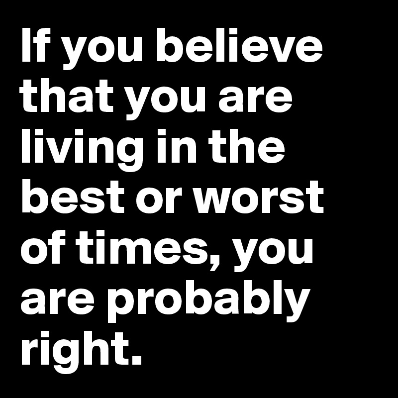 If you believe that you are living in the best or worst of times, you are probably right.