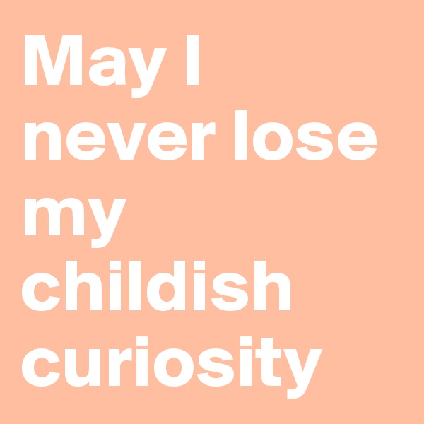May I never lose my childish curiosity