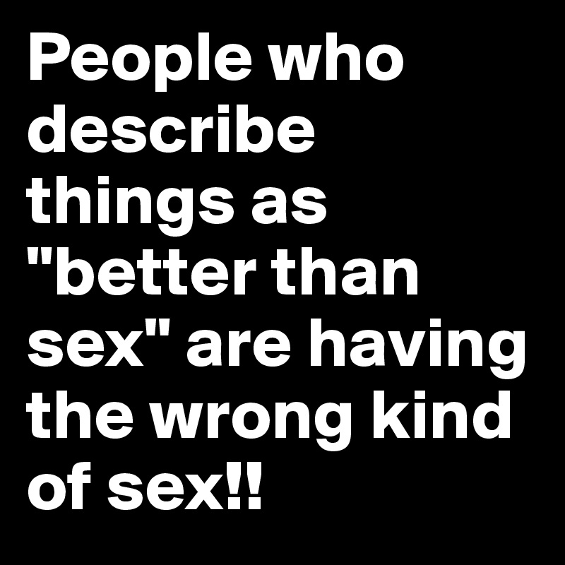 People who describe things as "better than sex" are having the wrong kind of sex!!