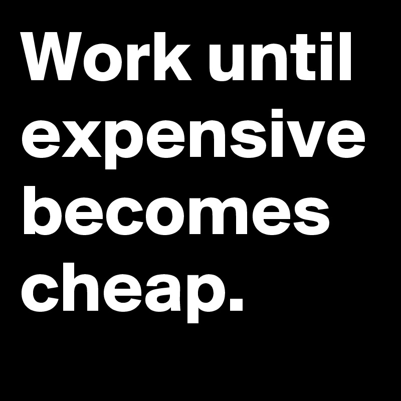 Work until expensive becomes cheap.