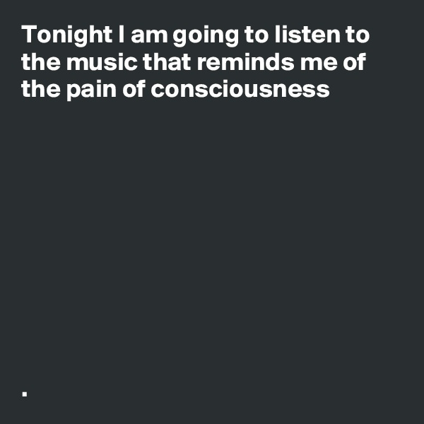 Tonight I am going to listen to the music that reminds me of the pain of consciousness  










.