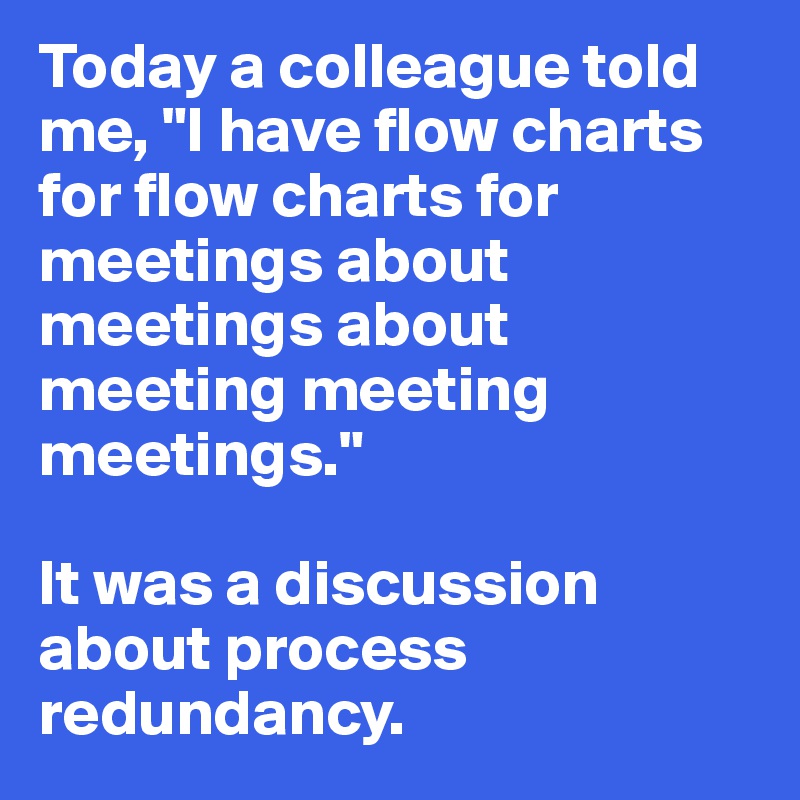 Today a colleague told me, "I have flow charts for flow charts for meetings about meetings about meeting meeting meetings." 

It was a discussion about process redundancy. 