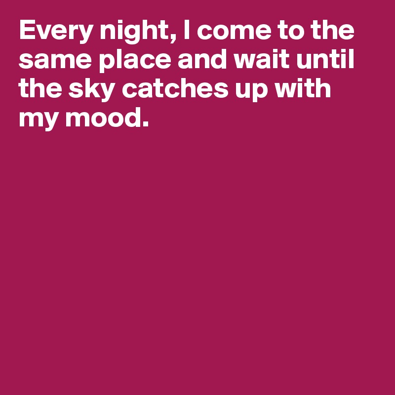 Every night, I come to the same place and wait until the sky catches up with my mood.







