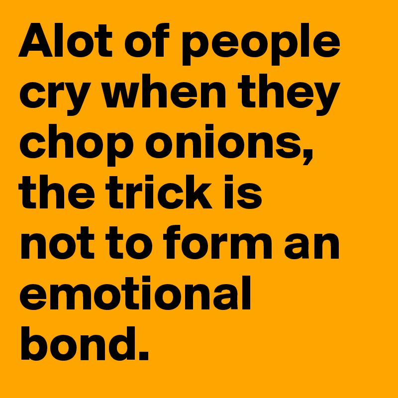 Alot of people cry when they chop onions, the trick is 
not to form an emotional bond.