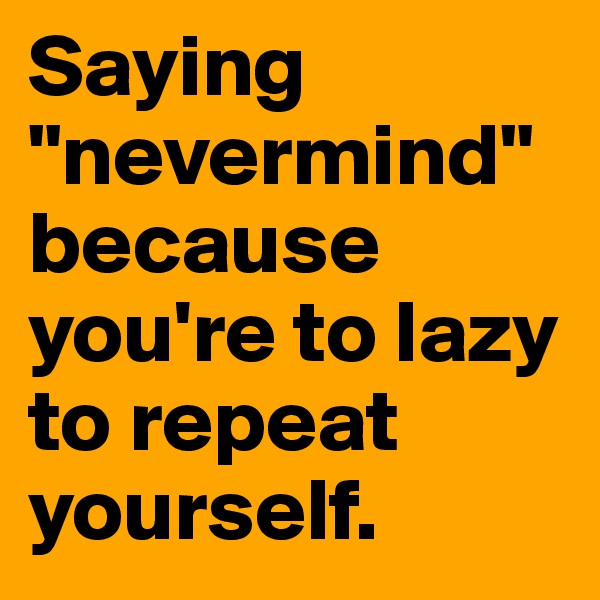 Saying "nevermind" because you're to lazy to repeat yourself.