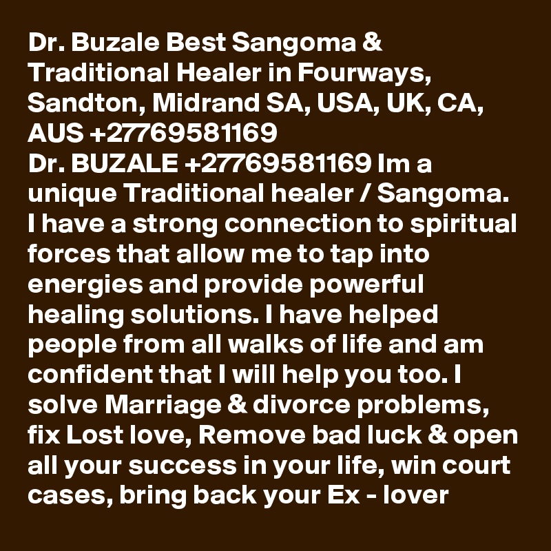 Dr. Buzale Best Sangoma & Traditional Healer in Fourways, Sandton, Midrand SA, USA, UK, CA, AUS +27769581169
Dr. BUZALE +27769581169 Im a unique Traditional healer / Sangoma. I have a strong connection to spiritual forces that allow me to tap into energies and provide powerful healing solutions. I have helped people from all walks of life and am confident that I will help you too. I solve Marriage & divorce problems, fix Lost love, Remove bad luck & open all your success in your life, win court cases, bring back your Ex - lover