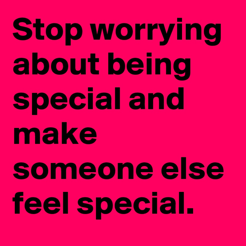 Stop worrying about being special and make someone else feel special.